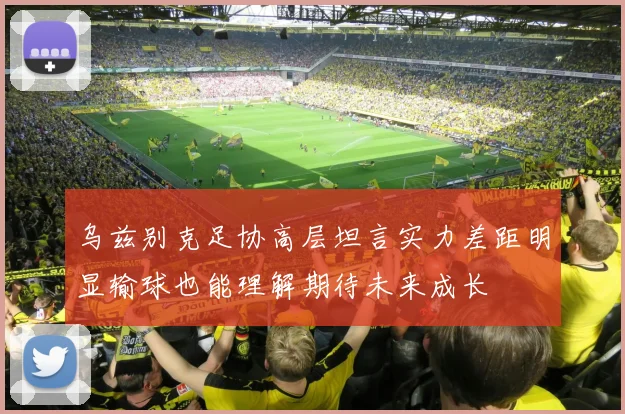 乌兹别克足协高层坦言实力差距明显输球也能理解期待未来成长