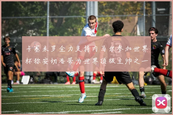 卡塞米罗全力支持内马尔参加世界杯称安切洛蒂为世界顶级主帅之一