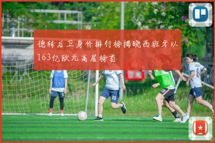德转后卫身价排行榜揭晓西班牙以163亿欧元高居榜首