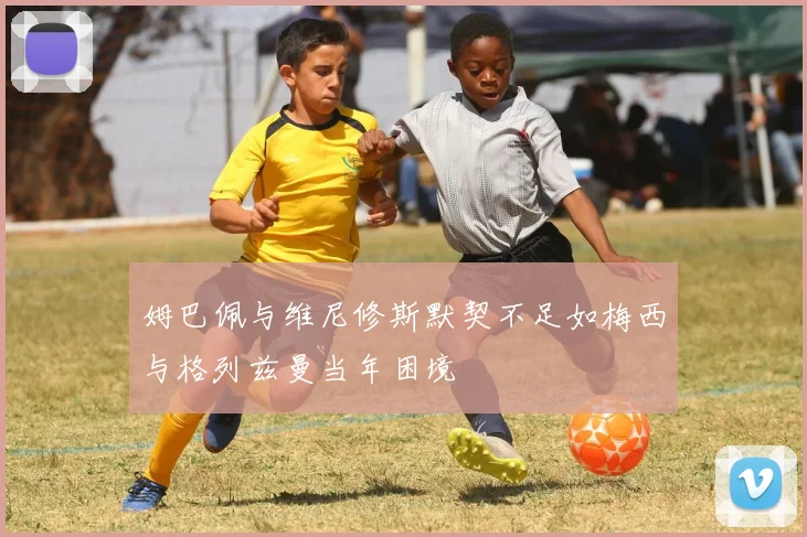 姆巴佩与维尼修斯默契不足如梅西与格列兹曼当年困境