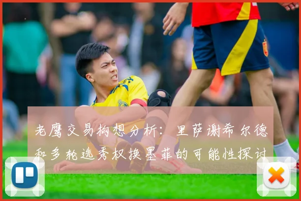 老鹰交易构想分析：里萨谢希尔德和多轮选秀权换墨菲的可能性探讨