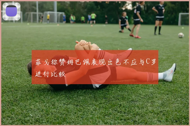 菲戈称赞姆巴佩表现出色不应与C罗进行比较
