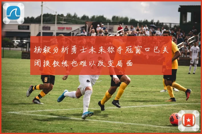 杨毅分析勇士未来称夺冠窗口已关闭换教练也难以改变局面