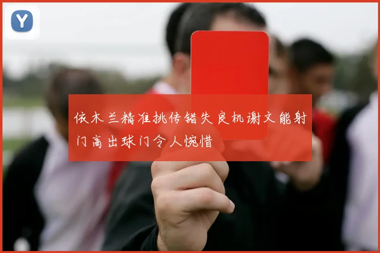 依木兰精准挑传错失良机谢文能射门高出球门令人惋惜