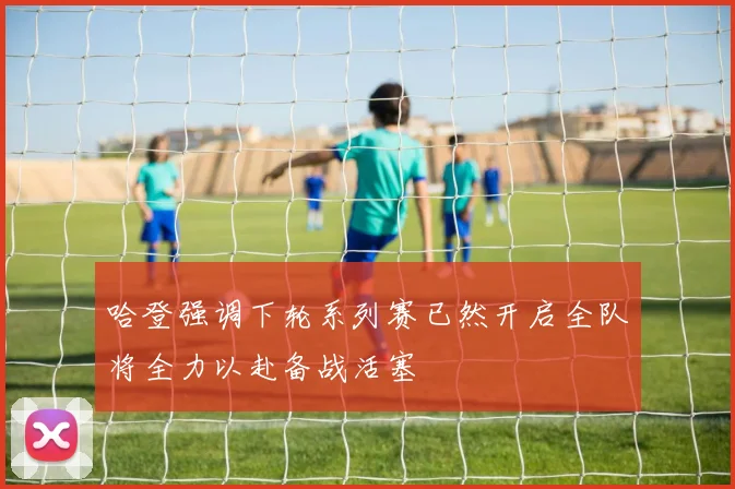 哈登强调下轮系列赛已然开启全队将全力以赴备战活塞